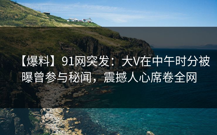 【爆料】91网突发：大V在中午时分被曝曾参与秘闻，震撼人心席卷全网