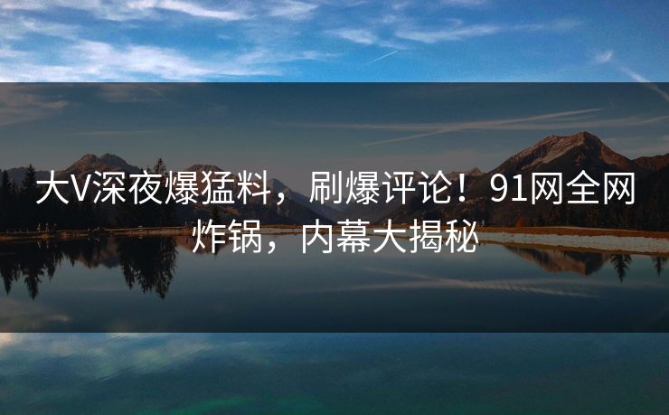 大V深夜爆猛料，刷爆评论！91网全网炸锅，内幕大揭秘