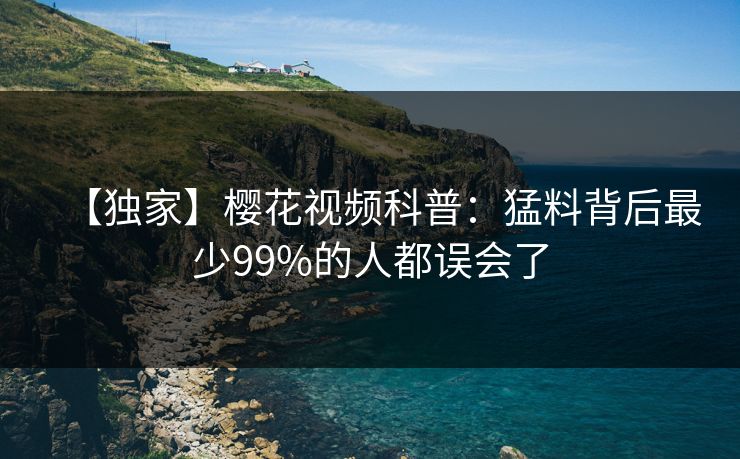 【独家】樱花视频科普：猛料背后最少99%的人都误会了