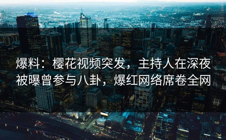 爆料：樱花视频突发，主持人在深夜被曝曾参与八卦，爆红网络席卷全网