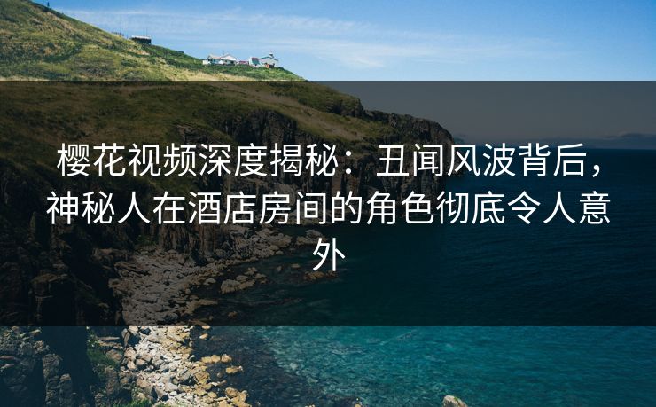 樱花视频深度揭秘：丑闻风波背后，神秘人在酒店房间的角色彻底令人意外