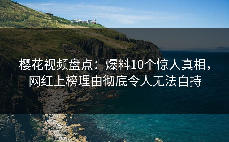 樱花视频盘点：爆料10个惊人真相，网红上榜理由彻底令人无法自持