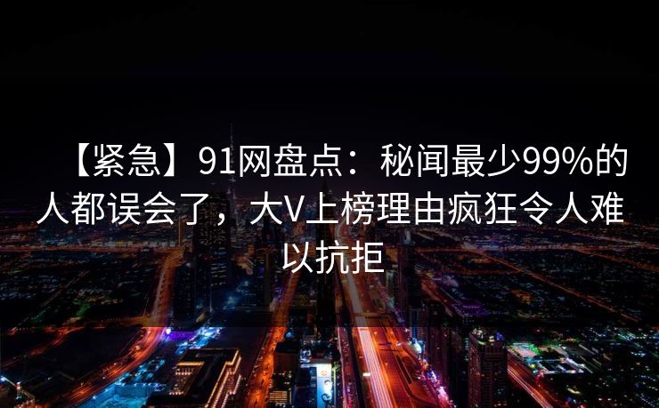 【紧急】91网盘点:秘闻最少99%的人都误会了,大V上榜理由疯狂令人难以抗拒 【紧急】91网盘点:秘闻最少99%的人都误会了,大V上榜理由疯狂令人难以抗拒