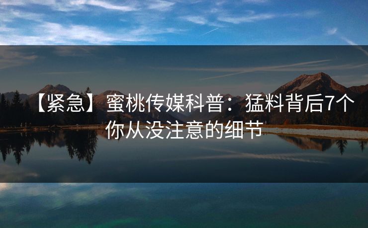 【紧急】蜜桃传媒科普：猛料背后7个你从没注意的细节