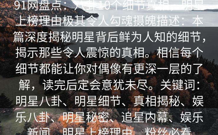 91网盘点：八卦10个细节真相，明星上榜理由极其令人勾魂摄魄描述：本篇深度揭秘明星背后鲜为人知的细节，揭示那些令人震惊的真相。相信每个细节都能让你对偶像有更深一层的了解，读完后定会意犹未尽。关键词：明星八卦、明星细节、真相揭秘、娱乐八卦、明星秘密、追星内幕、娱乐新闻、明星上榜理由、粉丝必看