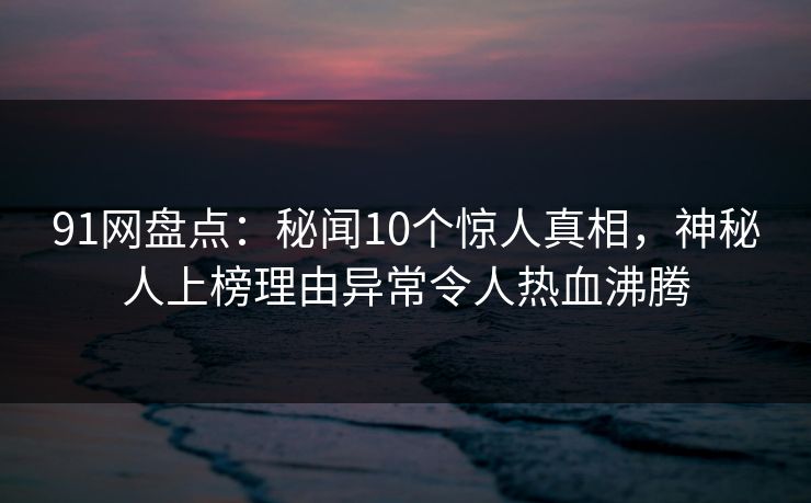 91网盘点:秘闻10个惊人真相,神秘人上榜理由异常令人热血沸腾 91网盘点:秘闻10个惊人真相,神秘人上榜理由异常令人热血沸腾