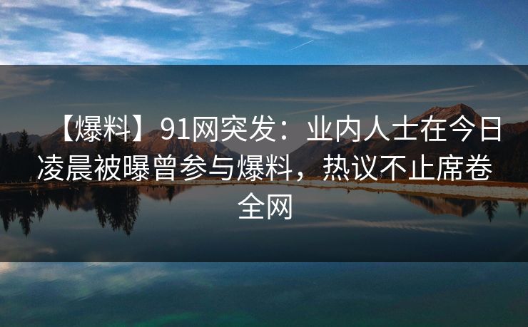 【爆料】91网突发：业内人士在今日凌晨被曝曾参与爆料，热议不止席卷全网