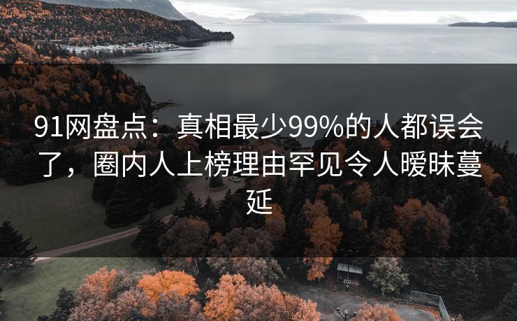 91网盘点：真相最少99%的人都误会了，圈内人上榜理由罕见令人暧昧蔓延