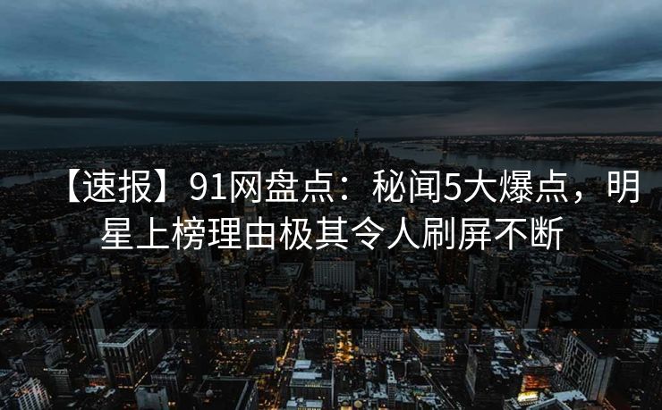 【速报】91网盘点：秘闻5大爆点，明星上榜理由极其令人刷屏不断