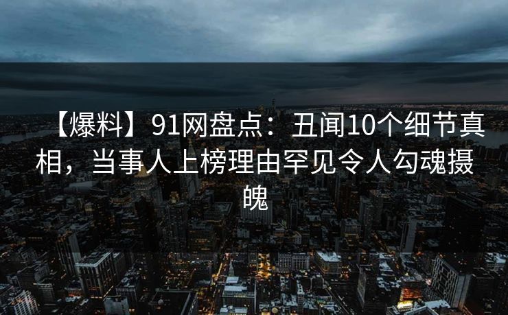 【爆料】91网盘点:丑闻10个细节真相,当事人上榜理由罕见令人勾魂摄魄 【爆料】91网盘点:丑闻10个细节真相,当事人上榜理由罕见令人勾魂摄魄