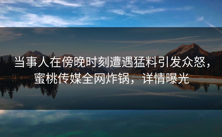 当事人在傍晚时刻遭遇猛料引发众怒，蜜桃传媒全网炸锅，详情曝光