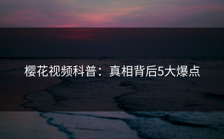 樱花视频科普：真相背后5大爆点