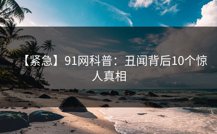 【紧急】91网科普:丑闻背后10个惊人真相 【紧急】91网科普:丑闻背后10个惊人真相