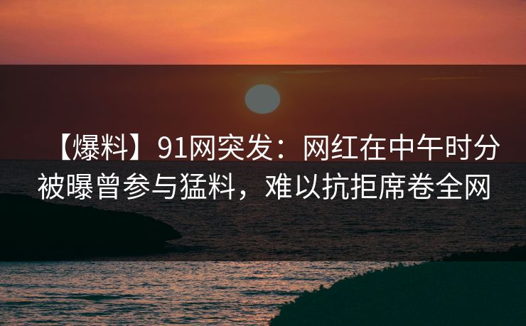 【爆料】91网突发：网红在中午时分被曝曾参与猛料，难以抗拒席卷全网