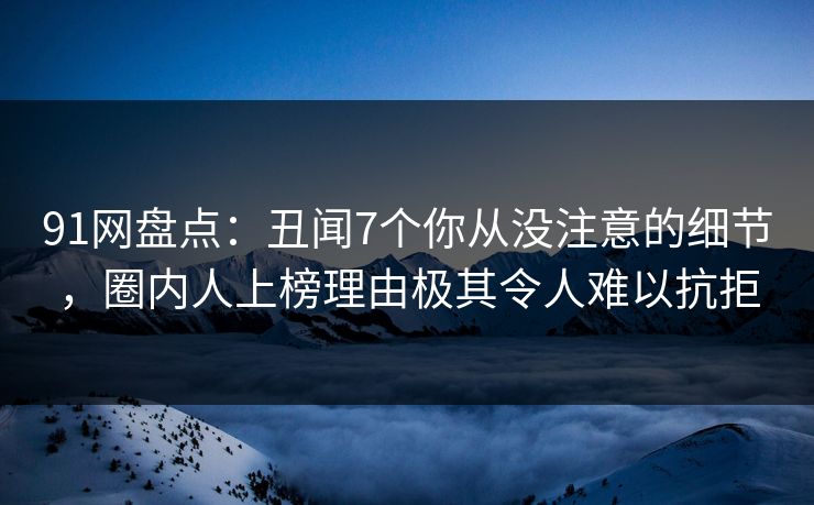 91网盘点：丑闻7个你从没注意的细节，圈内人上榜理由极其令人难以抗拒