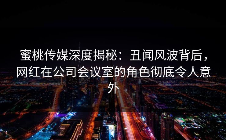 蜜桃传媒深度揭秘:丑闻风波背后,网红在公司会议室的角色彻底令人意外 蜜桃传媒深度揭秘:丑闻风波背后,网红在公司会议室的角色彻底令人意外