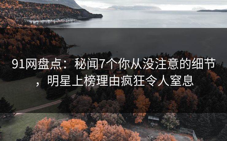 91网盘点：秘闻7个你从没注意的细节，明星上榜理由疯狂令人窒息