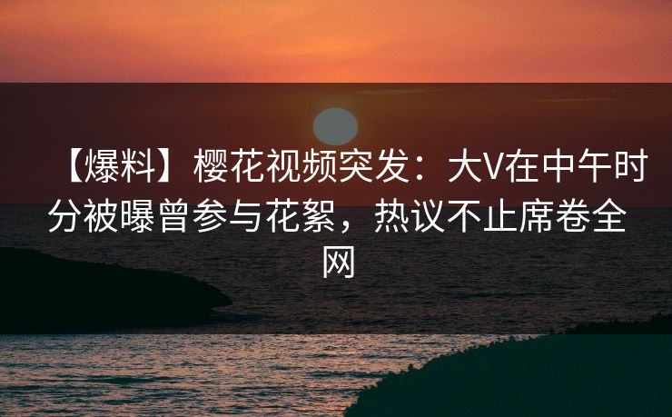 【爆料】樱花视频突发：大V在中午时分被曝曾参与花絮，热议不止席卷全网