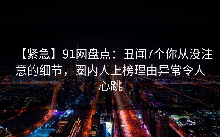 【紧急】91网盘点:丑闻7个你从没注意的细节,圈内人上榜理由异常令人心跳 【紧急】91网盘点:丑闻7个你从没注意的细节,圈内人上榜理由异常令人心跳