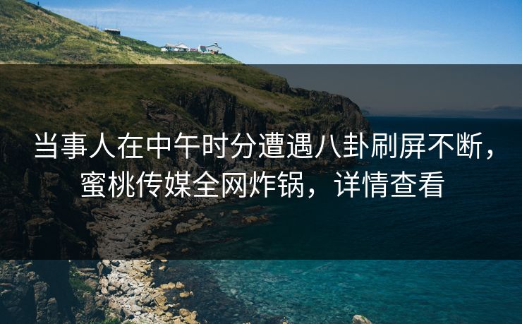 当事人在中午时分遭遇八卦刷屏不断，蜜桃传媒全网炸锅，详情查看