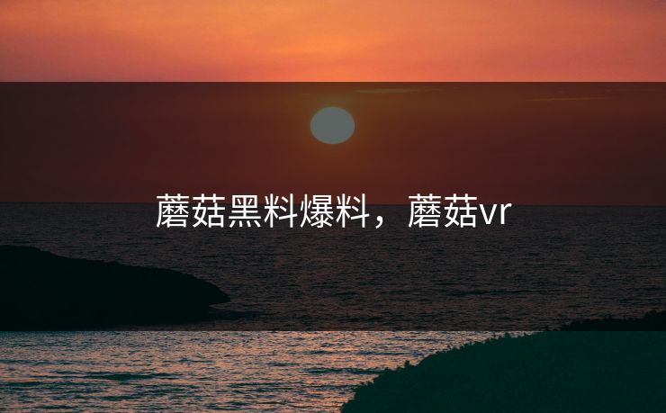 蘑菇黑料爆料，蘑菇vr