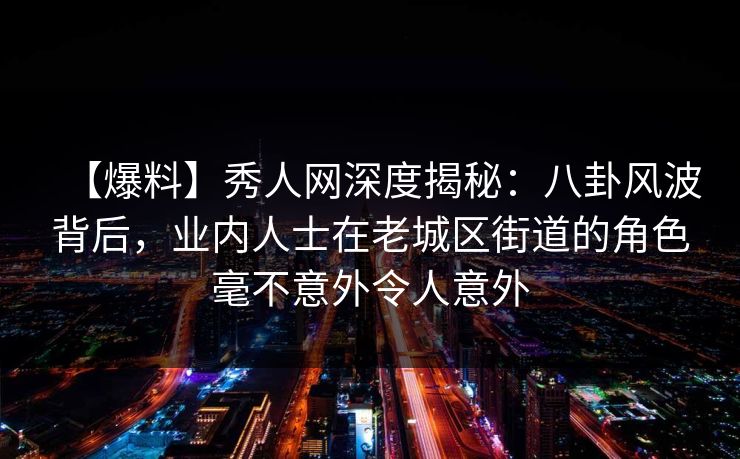 【爆料】秀人网深度揭秘：八卦风波背后，业内人士在老城区街道的角色毫不意外令人意外