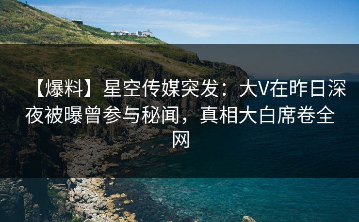 【爆料】星空传媒突发：大V在昨日深夜被曝曾参与秘闻，真相大白席卷全网