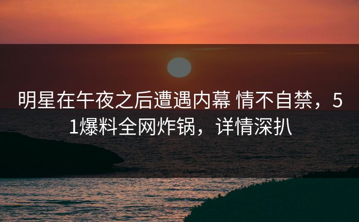 明星在午夜之后遭遇内幕 情不自禁，51爆料全网炸锅，详情深扒
