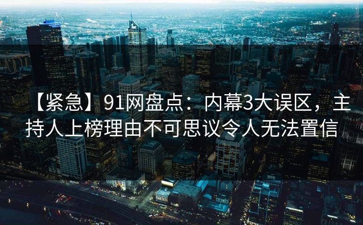 【紧急】91网盘点：内幕3大误区，主持人上榜理由不可思议令人无法置信