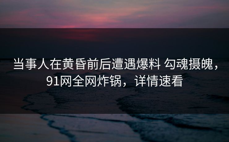 当事人在黄昏前后遭遇爆料 勾魂摄魄,91网全网炸锅,详情速看 当事人在黄昏前后遭遇爆料 勾魂摄魄,91网全网炸锅,详情速看