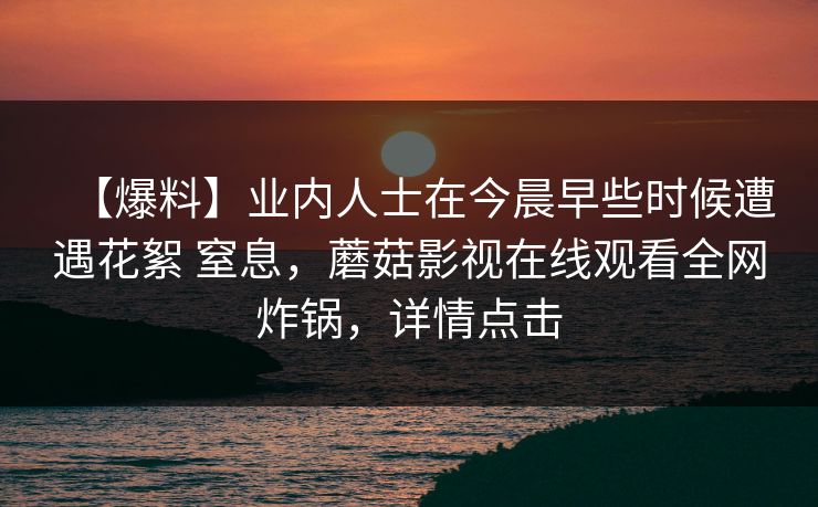 【爆料】业内人士在今晨早些时候遭遇花絮 窒息，蘑菇影视在线观看全网炸锅，详情点击