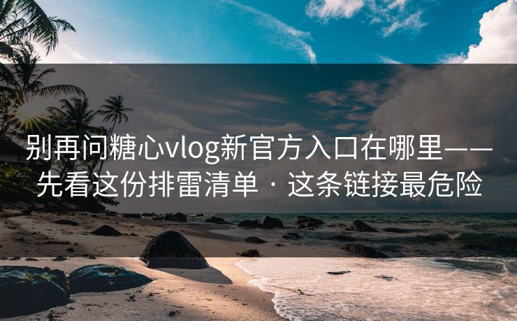 别再问糖心vlog新官方入口在哪里——先看这份排雷清单 · 这条链接最危险
