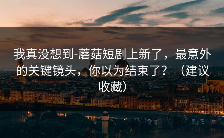 我真没想到-蘑菇短剧上新了，最意外的关键镜头，你以为结束了？（建议收藏）