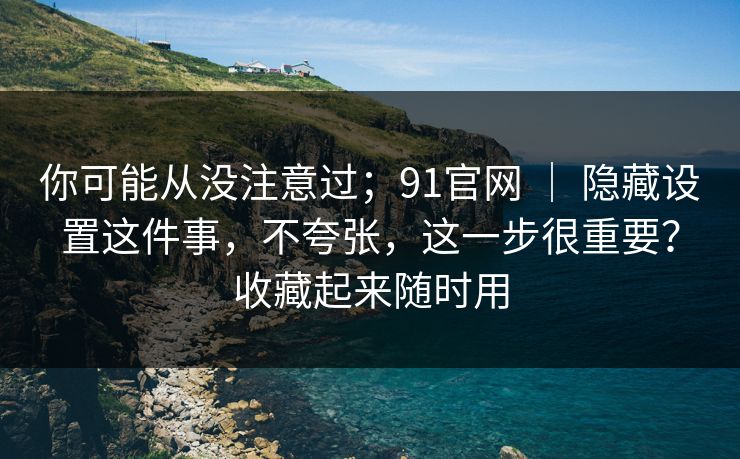 你可能从没注意过；91官网 ｜ 隐藏设置这件事，不夸张，这一步很重要？收藏起来随时用