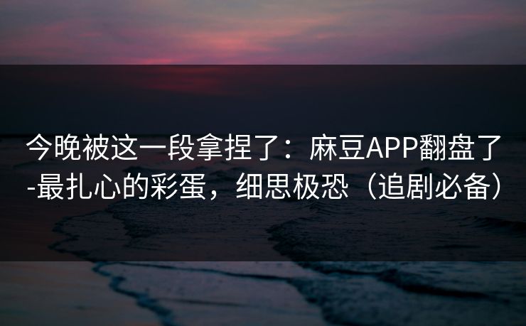 今晚被这一段拿捏了:麻豆APP翻盘了-最扎心的彩蛋,细思极恐(追剧必备) 今晚被这一段拿捏了:麻豆APP翻盘了-最扎心的彩蛋,细思极恐(追剧必备)