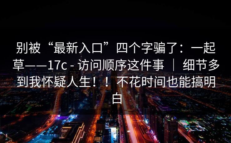 别被“最新入口”四个字骗了:一起草——17c - 访问顺序这件事 | 细节多到我怀疑人生!!不花时间也能搞明白 别被“最新入口”四个字骗了:一起草——17c - 访问顺序这件事 | 细节多到我怀疑人生!!不花时间也能搞明白