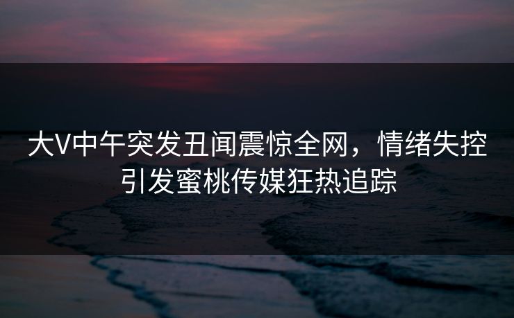 大V中午突发丑闻震惊全网,情绪失控引发蜜桃传媒狂热追踪 大V中午突发丑闻震惊全网,情绪失控引发蜜桃传媒狂热追踪