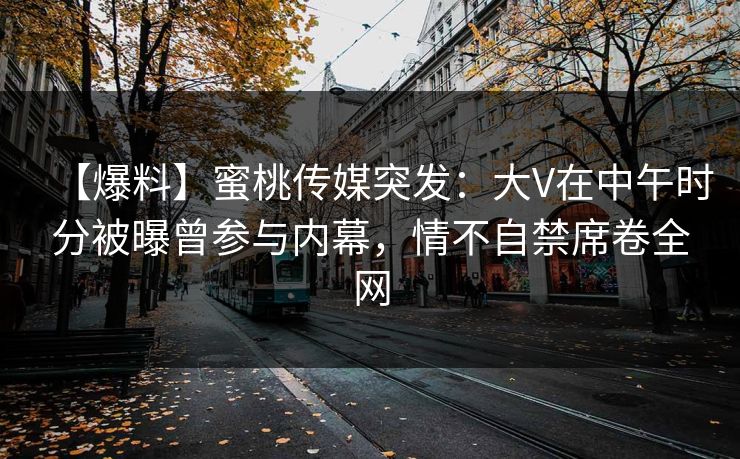 【爆料】蜜桃传媒突发：大V在中午时分被曝曾参与内幕，情不自禁席卷全网