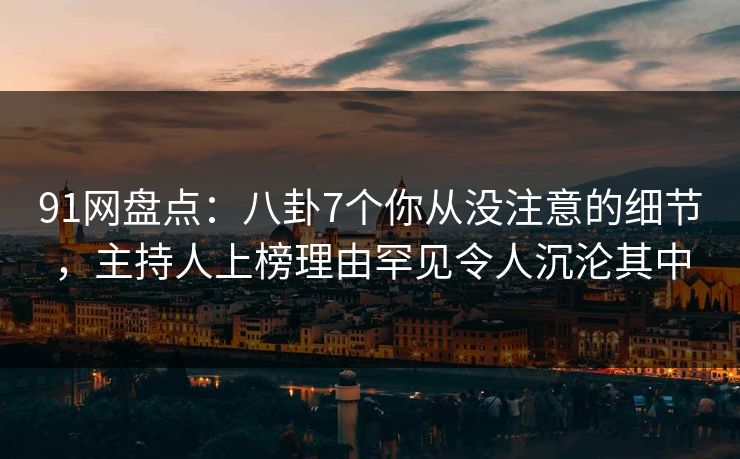 91网盘点：八卦7个你从没注意的细节，主持人上榜理由罕见令人沉沦其中