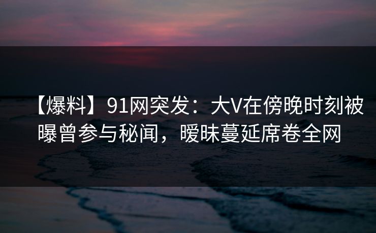 【爆料】91网突发:大V在傍晚时刻被曝曾参与秘闻,暧昧蔓延席卷全网 【爆料】91网突发:大V在傍晚时刻被曝曾参与秘闻,暧昧蔓延席卷全网