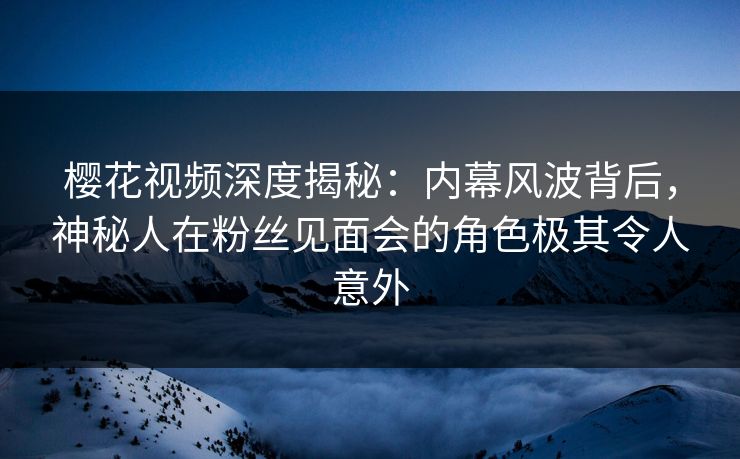 樱花视频深度揭秘：内幕风波背后，神秘人在粉丝见面会的角色极其令人意外