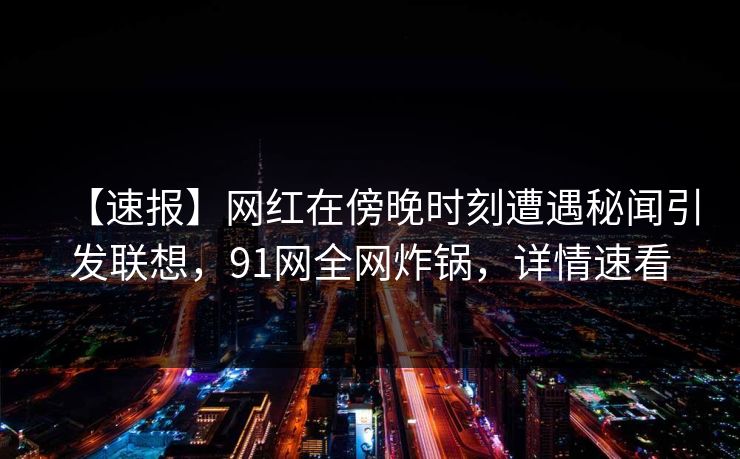 【速报】网红在傍晚时刻遭遇秘闻引发联想，91网全网炸锅，详情速看