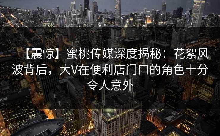 【震惊】蜜桃传媒深度揭秘：花絮风波背后，大V在便利店门口的角色十分令人意外