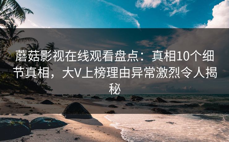 蘑菇影视在线观看盘点:真相10个细节真相,大V上榜理由异常激烈令人揭秘 蘑菇影视在线观看盘点:真相10个细节真相,大V上榜理由异常激烈令人揭秘