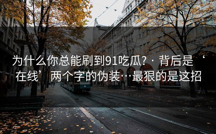 为什么你总能刷到91吃瓜? · 背后是‘在线’两个字的伪装…最狠的是这招