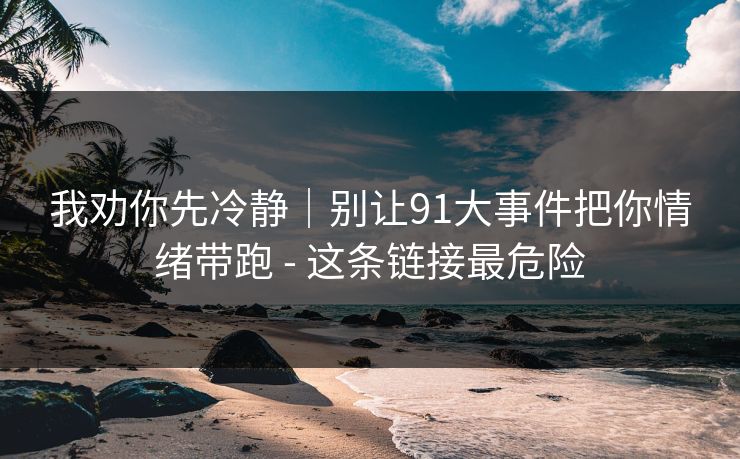 我劝你先冷静|别让91大事件把你情绪带跑 - 这条链接最危险 我劝你先冷静|别让91大事件把你情绪带跑 - 这条链接最危险