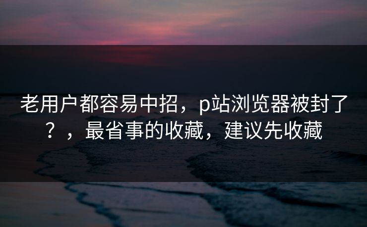 老用户都容易中招，p站浏览器被封了？，最省事的收藏，建议先收藏
