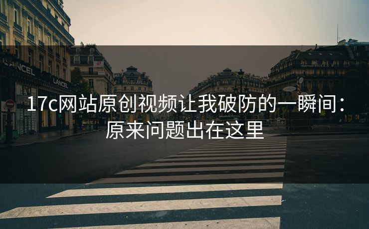 17c网站原创视频让我破防的一瞬间：原来问题出在这里