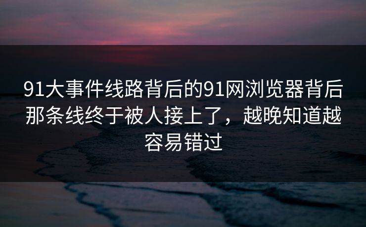 91大事件线路背后的91网浏览器背后那条线终于被人接上了，越晚知道越容易错过